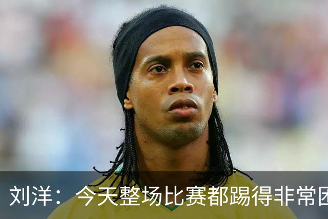 刘洋：今天整场比赛都踢得非常困难，大家在场上执行力做得很出色
