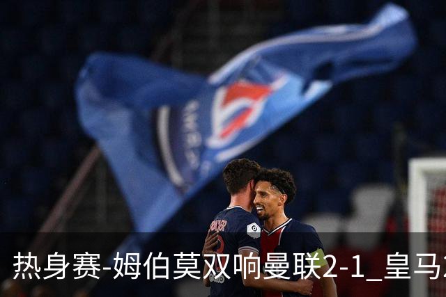 热身赛-姆伯莫双响曼联2-1 皇马2-2 道曼传射枪手4-1