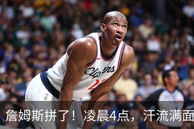 詹姆斯拼了！凌晨4点，汗流满面，说要加油干...
